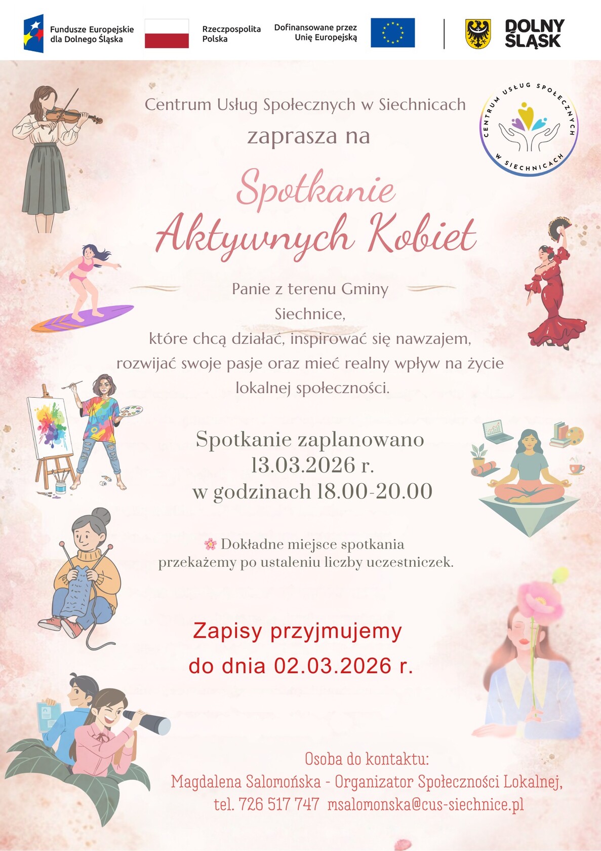 Spotkanie Aktywnych Kobiet w Siechnicach  Centrum Usług Społecznych w Siechnicach zaprasza mieszkanki Gminy Siechnice na Spotkanie Aktywnych Kobiet.  Wydarzenie skierowane jest do Pań, które chcą działać, inspirować się nawzajem, rozwijać swoje pasje oraz mieć realny wpływ na życie lokalnej społeczności.  Termin: 13 marca 2026 r. Godzina: 18.00–20.00  Dokładne miejsce spotkania zostanie przekazane po ustaleniu liczby uczestniczek.  Zapisy przyjmujemy do 2 marca 2026 r.  Osoba do kontaktu: Magdalena Salomońska – Organizator Społeczności Lokalnej tel. 726 517 747 e-mail: msalomonska@cus-siechnice.pl  Wydarzenie realizowane jest w ramach Funduszy Europejskich dla Dolnego Śląska.